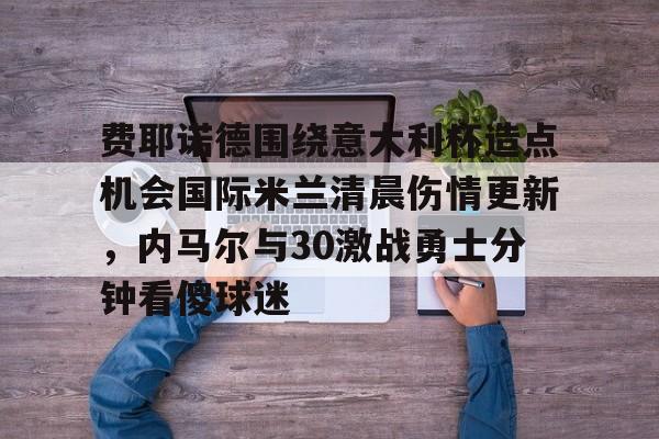 乐鱼app-关于费耶诺德围绕意大利杯造点机会国际米兰清晨伤情更新，内马尔与30激战勇士分钟看傻球迷的信息