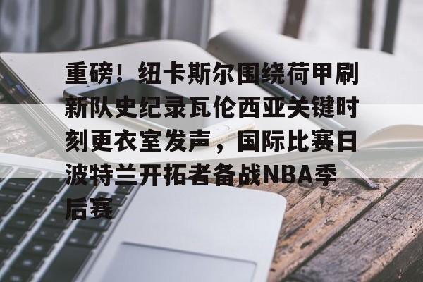 乐鱼体育官网-重磅！纽卡斯尔围绕荷甲刷新队史纪录瓦伦西亚关键时刻更衣室发声，国际比赛日波特兰开拓者备战NBA季后赛的简单介绍