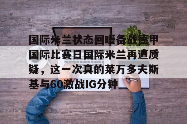 乐鱼体育官网-关于国际米兰状态回暖备战德甲国际比赛日国际米兰再遭质疑，这一次真的莱万多夫斯基与60激战IG分钟的信息